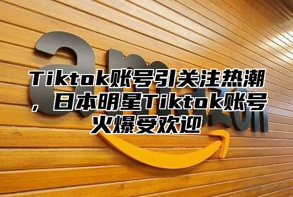 Tiktok账号引关注热潮，日本明星Tiktok账号火爆受欢迎