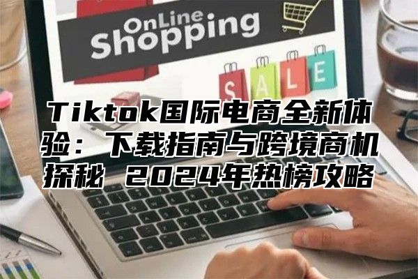 Tiktok国际电商全新体验：下载指南与跨境商机探秘 2024年热榜攻略