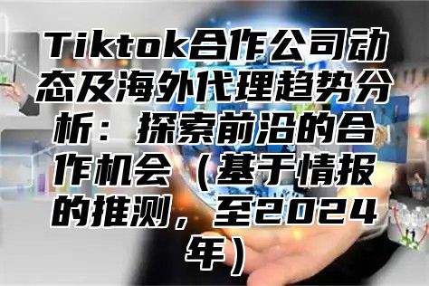 Tiktok合作公司动态及海外代理趋势分析：探索前沿的合作机会（基于情报的推测，至2024年）