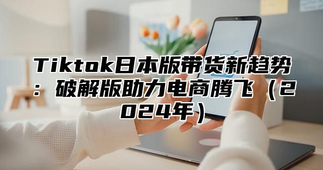 Tiktok日本版带货新趋势：破解版助力电商腾飞（2024年）