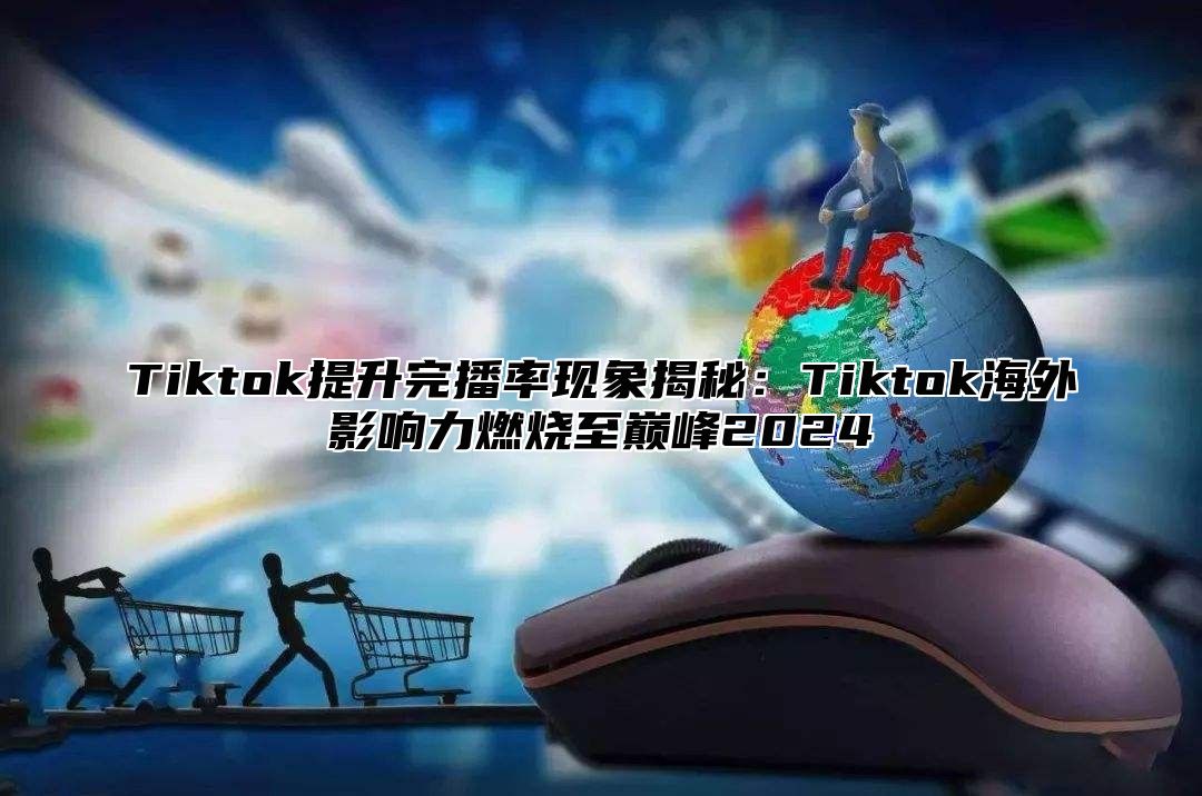 Tiktok提升完播率现象揭秘：Tiktok海外影响力燃烧至巅峰2024