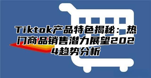 Tiktok产品特色揭秘：热门商品销售潜力展望2024趋势分析