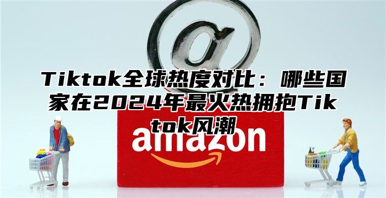 Tiktok全球热度对比：哪些国家在2024年最火热拥抱Tiktok风潮