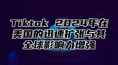 Tiktok 2024年在美国的迅速扩张与其全球影响力增强