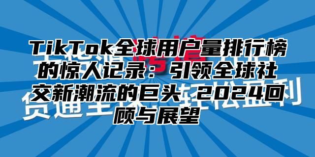 TikTok全球用户量排行榜的惊人记录：引领全球社交新潮流的巨头 2024回顾与展望