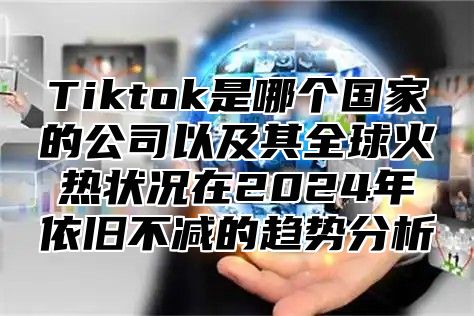 Tiktok是哪个国家的公司以及其全球火热状况在2024年依旧不减的趋势分析