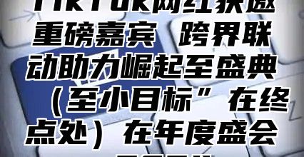 TikTok网红获邀重磅嘉宾 跨界联动助力崛起至盛典（至小目标”在终点处）在年度盛会 2024