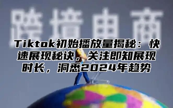 Tiktok初始播放量揭秘：快速展现秘诀，关注即知展现时长，洞悉2024年趋势