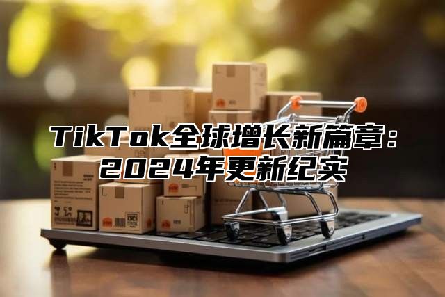 TikTok全球增长新篇章：2024年更新纪实