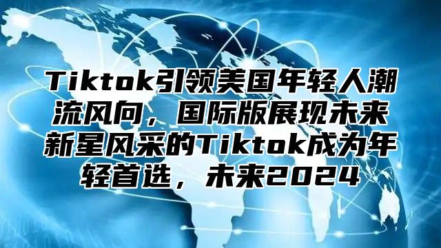 Tiktok引领美国年轻人潮流风向，国际版展现未来新星风采的Tiktok成为年轻首选，未来2024