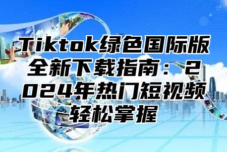 Tiktok绿色国际版全新下载指南：2024年热门短视频轻松掌握