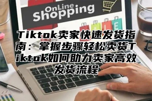 Tiktok卖家快速发货指南：掌握步骤轻松卖货Tiktok如何助力卖家高效发货流程