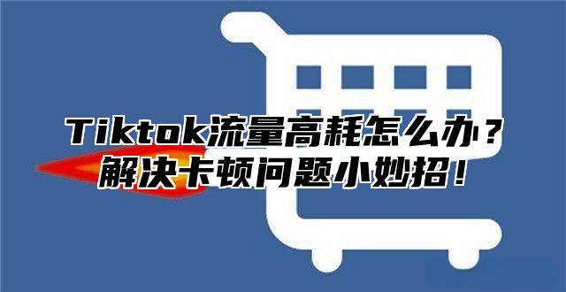 Tiktok流量高耗怎么办？解决卡顿问题小妙招！