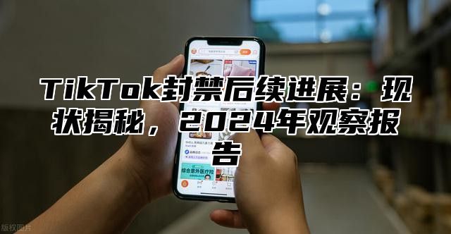 TikTok封禁后续进展：现状揭秘，2024年观察报告