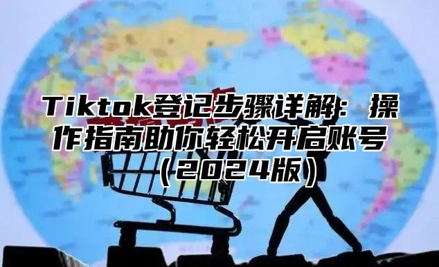 Tiktok登记步骤详解：操作指南助你轻松开启账号（2024版）