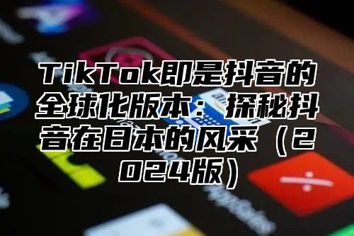 TikTok即是抖音的全球化版本：探秘抖音在日本的风采（2024版）