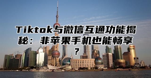 Tiktok与微信互通功能揭秘：非苹果手机也能畅享？