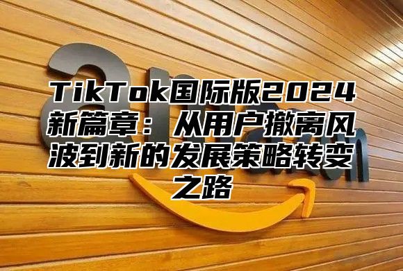 TikTok国际版2024新篇章：从用户撤离风波到新的发展策略转变之路