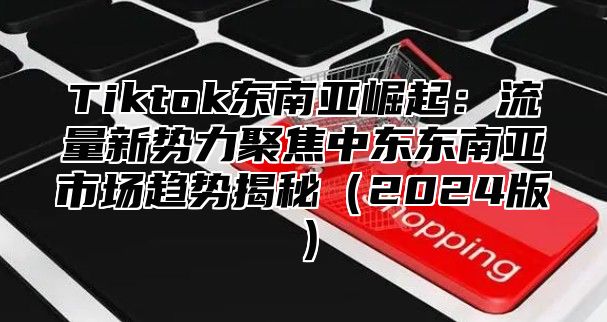 Tiktok东南亚崛起：流量新势力聚焦中东东南亚市场趋势揭秘（2024版）