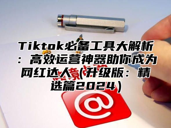 Tiktok必备工具大解析：高效运营神器助你成为网红达人（升级版：精选篇2024）