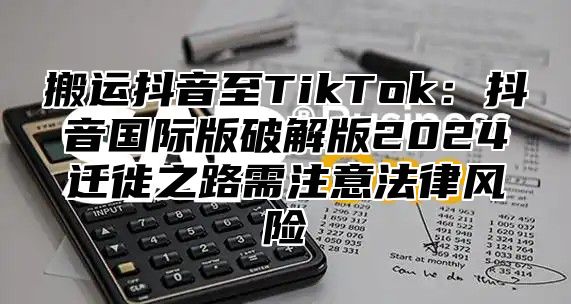 搬运抖音至TikTok：抖音国际版破解版2024迁徙之路需注意法律风险