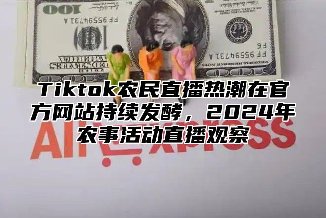 Tiktok农民直播热潮在官方网站持续发酵，2024年农事活动直播观察