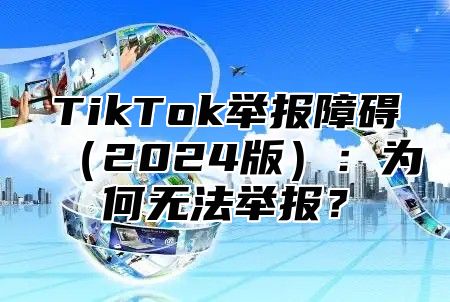 TikTok举报障碍（2024版）：为何无法举报？