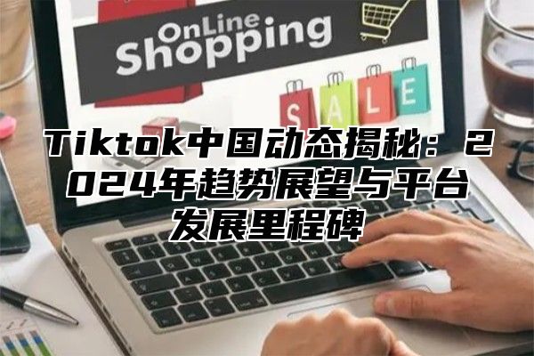 Tiktok中国动态揭秘：2024年趋势展望与平台发展里程碑