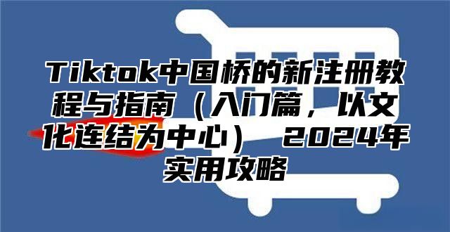 Tiktok中国桥的新注册教程与指南（入门篇，以文化连结为中心） 2024年实用攻略