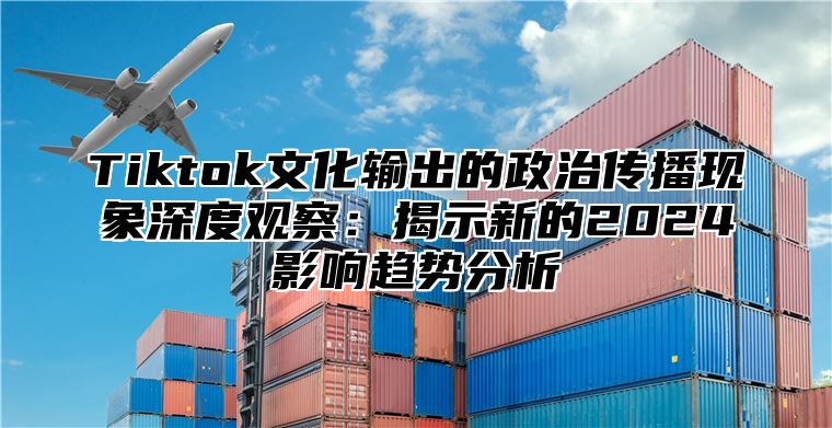 Tiktok文化输出的政治传播现象深度观察：揭示新的2024影响趋势分析