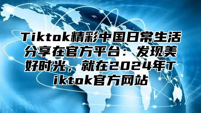 Tiktok精彩中国日常生活分享在官方平台：发现美好时光，就在2024年Tiktok官方网站