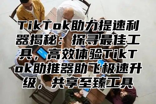 TikTok助力提速利器揭秘：探寻最佳工具，高效体验TikTok助推器助飞极速升级，共享至臻工具