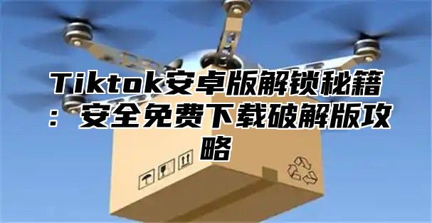 Tiktok安卓版解锁秘籍：安全免费下载破解版攻略