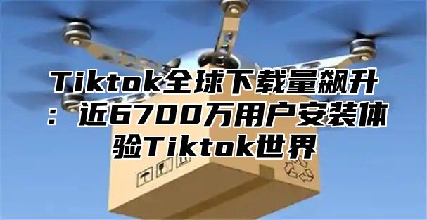 Tiktok全球下载量飙升：近6700万用户安装体验Tiktok世界