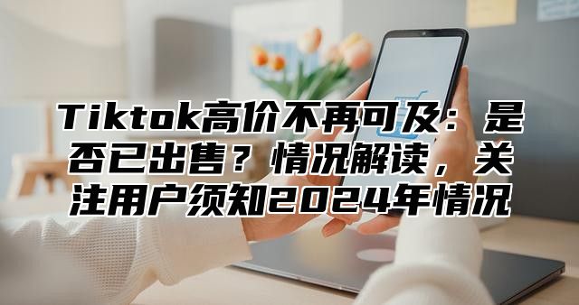 Tiktok高价不再可及：是否已出售？情况解读，关注用户须知2024年情况