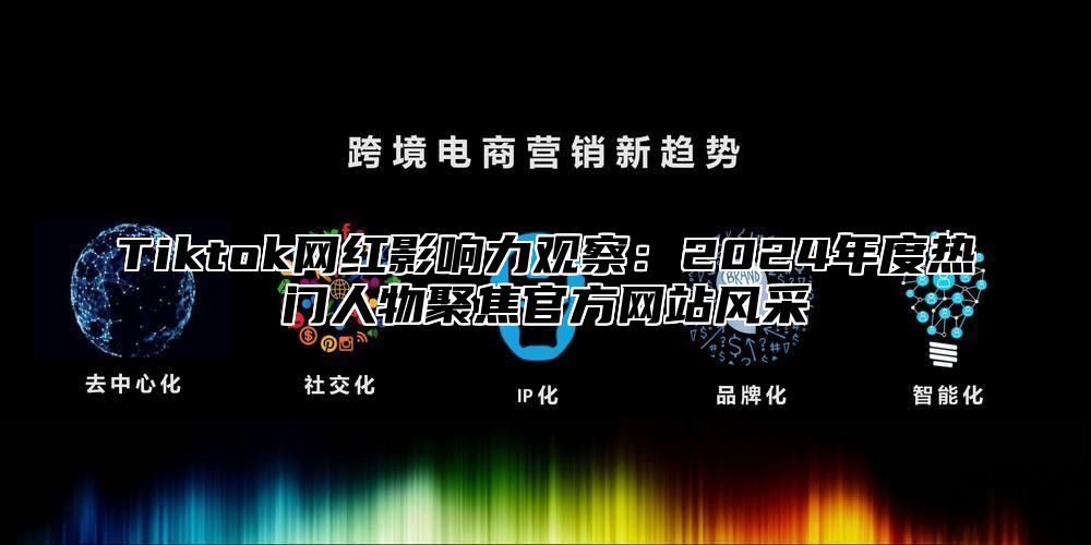 Tiktok网红影响力观察：2024年度热门人物聚焦官方网站风采