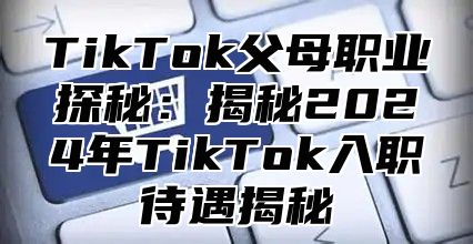 TikTok父母职业探秘：揭秘2024年TikTok入职待遇揭秘