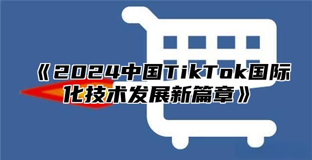 《2024中国TikTok国际化技术发展新篇章》