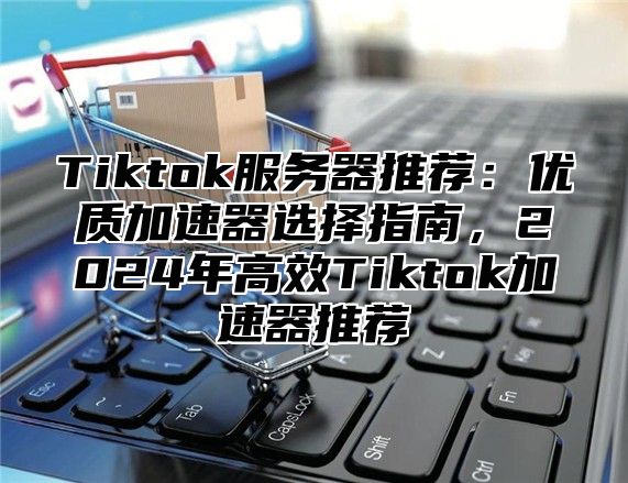 Tiktok服务器推荐：优质加速器选择指南，2024年高效Tiktok加速器推荐