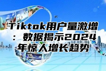 Tiktok用户量激增：数据揭示2024年惊人增长趋势