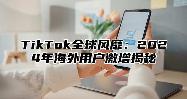 TikTok全球风靡：2024年海外用户激增揭秘