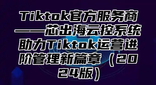 Tiktok官方服务商——芯出海云控系统助力Tiktok运营进阶管理新篇章（2024版）