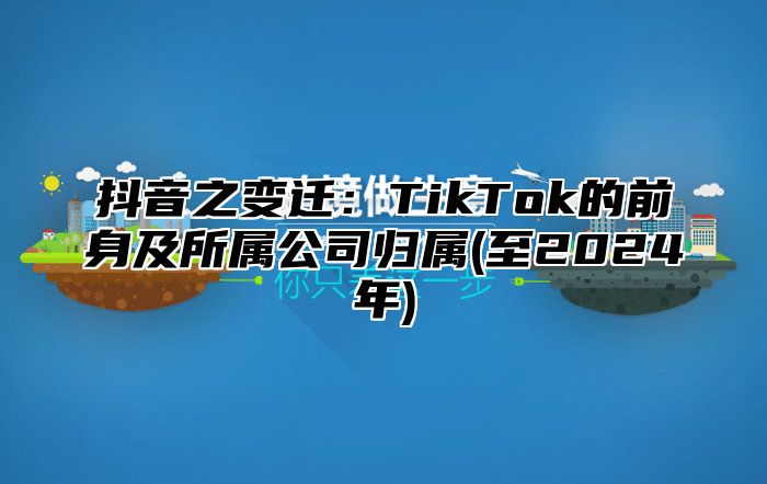 抖音之变迁：TikTok的前身及所属公司归属(至2024年)