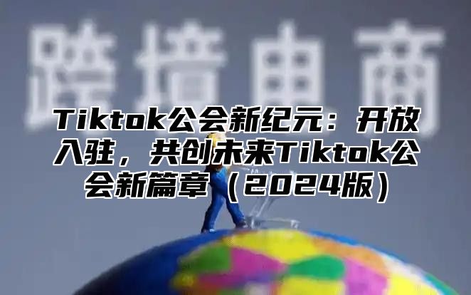 Tiktok公会新纪元：开放入驻，共创未来Tiktok公会新篇章（2024版）