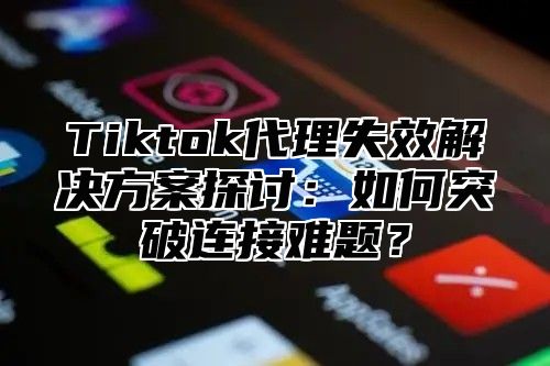 Tiktok代理失效解决方案探讨：如何突破连接难题？