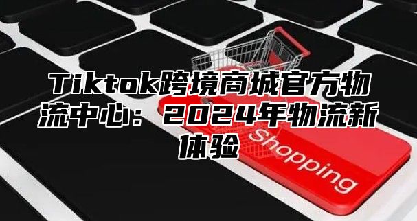 Tiktok跨境商城官方物流中心：2024年物流新体验