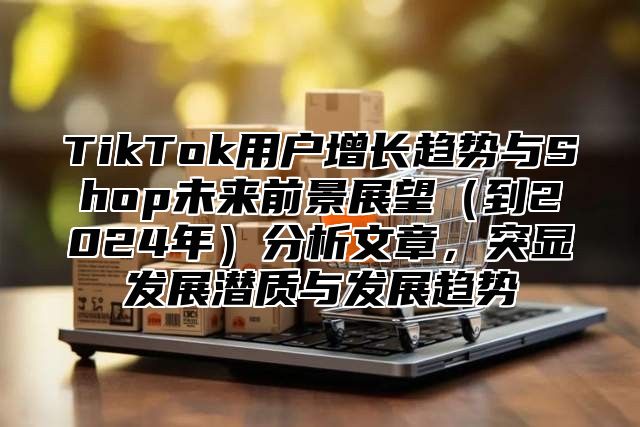 TikTok用户增长趋势与Shop未来前景展望（到2024年）分析文章，突显发展潜质与发展趋势