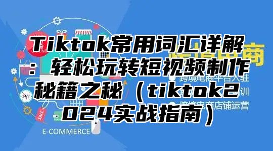 Tiktok常用词汇详解：轻松玩转短视频制作秘籍之秘（tiktok2024实战指南）