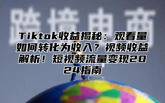 Tiktok收益揭秘：观看量如何转化为收入？视频收益解析！短视频流量变现2024指南