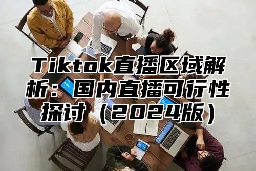 Tiktok直播区域解析：国内直播可行性探讨（2024版）